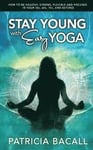 Stay Young with Easy Yoga: How to Be Healthy, Strong, Flexible, and Focused in Your 50s, 60s, 70s, and Beyond