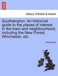Southampton. an Historical Guide to the Places of Interest in the Town and Neighbourhood, Including the New Forest, Winchester, Etc.