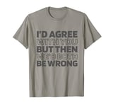Irony Sarcastic Id Agree With You But Wed Both Be Wrong T-Shirt