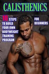 Calisthenics for Beginners: 10 Steps to Build Your Own Bodyweight Training Program: Combine the Best Bodyweight Exercises in Ways That Allow You t