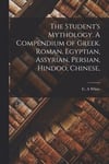 The Student's Mythology. A Compendium of Greek, Roman, Egyptian, Assyrian, Persian, Hindoo, Chinese,
