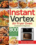 Stive Johe Doucan, Milten Instant Vortex Air Fryer Oven Cookbook for Beginners: 800 Effortless, Affordable and Delicious Recipes Healthier Fried Favorites (30-Day Meal Plan Included)