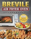 Shelly Walker Breville Air Fryer Oven Cookbook: 600 Crispy, Easy, Healthy, Fast & Fresh Recipes that Anyone Can Cook